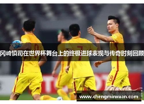 冈崎慎司在世界杯舞台上的终极进球表现与传奇时刻回顾