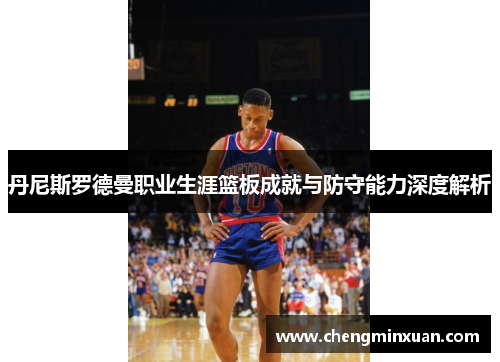 丹尼斯罗德曼职业生涯篮板成就与防守能力深度解析