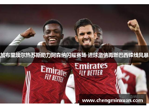 加布里埃尔热苏斯助力阿森纳闪耀赛场 进球激情再燃巴西锋线风暴