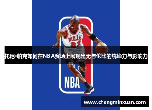 托尼·帕克如何在NBA赛场上展现出无与伦比的统治力与影响力