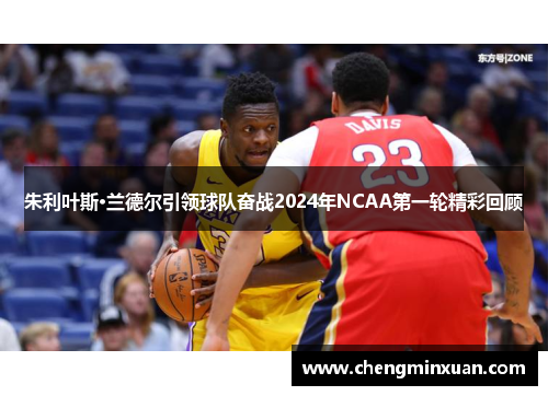朱利叶斯·兰德尔引领球队奋战2024年NCAA第一轮精彩回顾