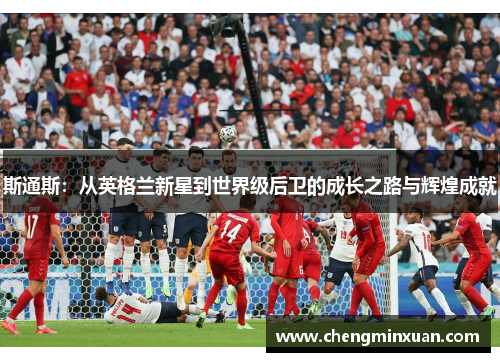 斯通斯：从英格兰新星到世界级后卫的成长之路与辉煌成就
