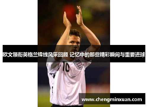 欧文领衔英格兰锋线风采回顾 记忆中的那些精彩瞬间与重要进球