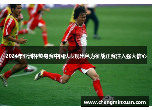 2024年亚洲杯热身赛中国队表现出色为征战正赛注入强大信心