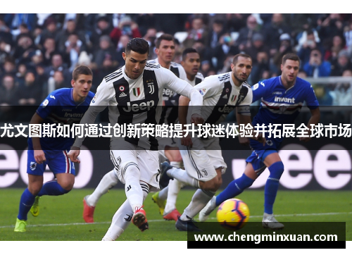 尤文图斯如何通过创新策略提升球迷体验并拓展全球市场