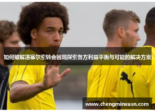 如何破解洛塞尔索转会困局探索各方利益平衡与可能的解决方案