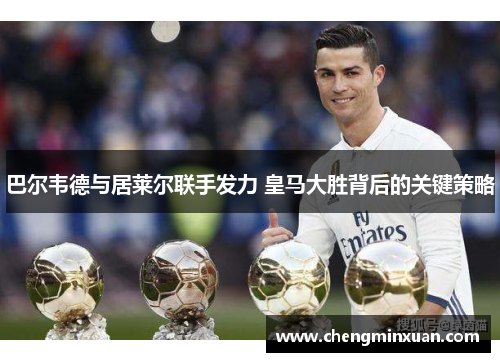 巴尔韦德与居莱尔联手发力 皇马大胜背后的关键策略