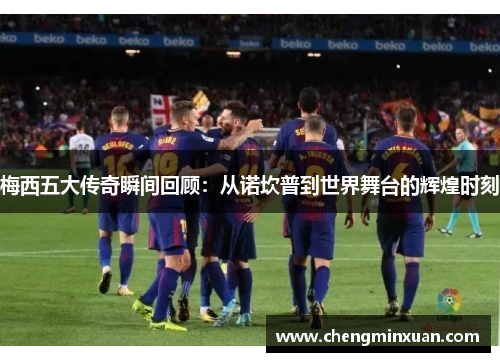 梅西五大传奇瞬间回顾：从诺坎普到世界舞台的辉煌时刻