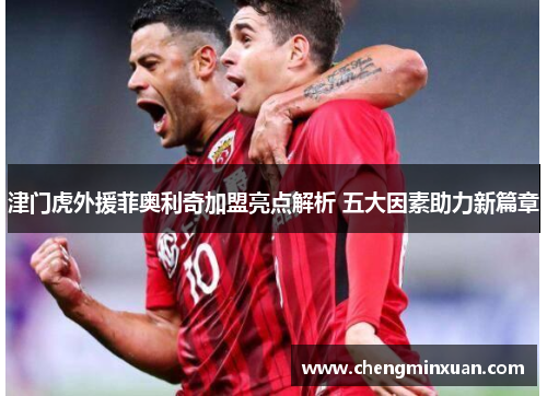 津门虎外援菲奥利奇加盟亮点解析 五大因素助力新篇章