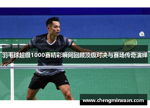 羽毛球超级1000赛精彩瞬间回顾顶级对决与赛场传奇演绎