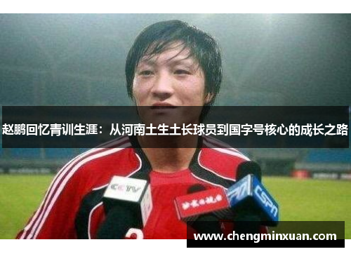 赵鹏回忆青训生涯：从河南土生土长球员到国字号核心的成长之路
