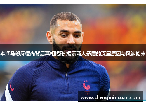 本泽马怒斥德尚背后真相揭秘 揭示两人矛盾的深层原因与风波始末
