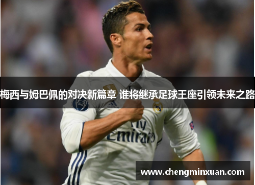 梅西与姆巴佩的对决新篇章 谁将继承足球王座引领未来之路